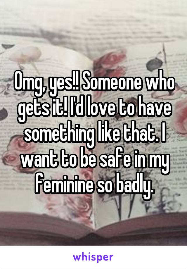 Omg, yes!! Someone who gets it! I'd love to have something like that. I want to be safe in my feminine so badly.