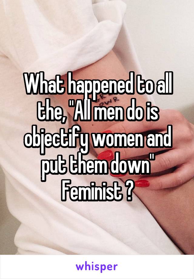 What happened to all the, "All men do is objectify women and put them down" Feminist ?