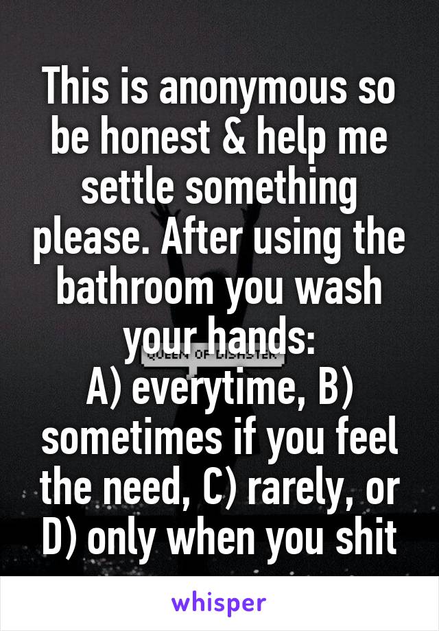 This is anonymous so be honest & help me settle something please. After using the bathroom you wash your hands:
A) everytime, B) sometimes if you feel the need, C) rarely, or D) only when you shit