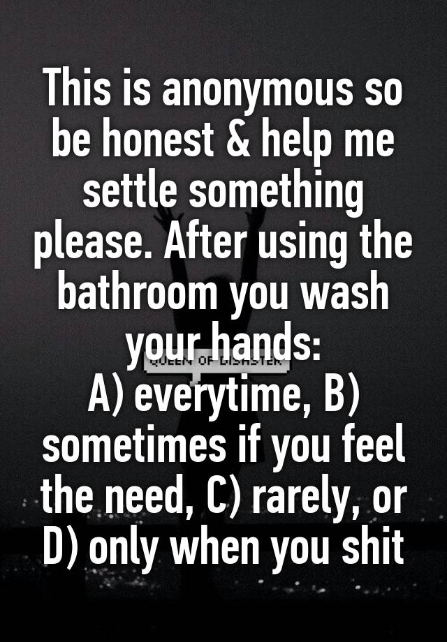 This is anonymous so be honest & help me settle something please. After using the bathroom you wash your hands:
A) everytime, B) sometimes if you feel the need, C) rarely, or D) only when you shit