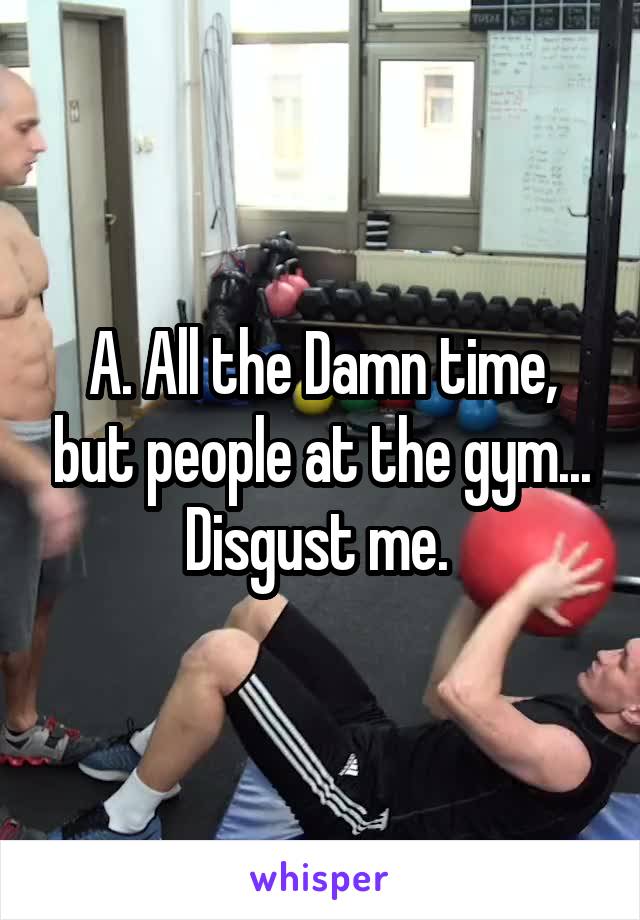 A. All the Damn time, but people at the gym... Disgust me. 