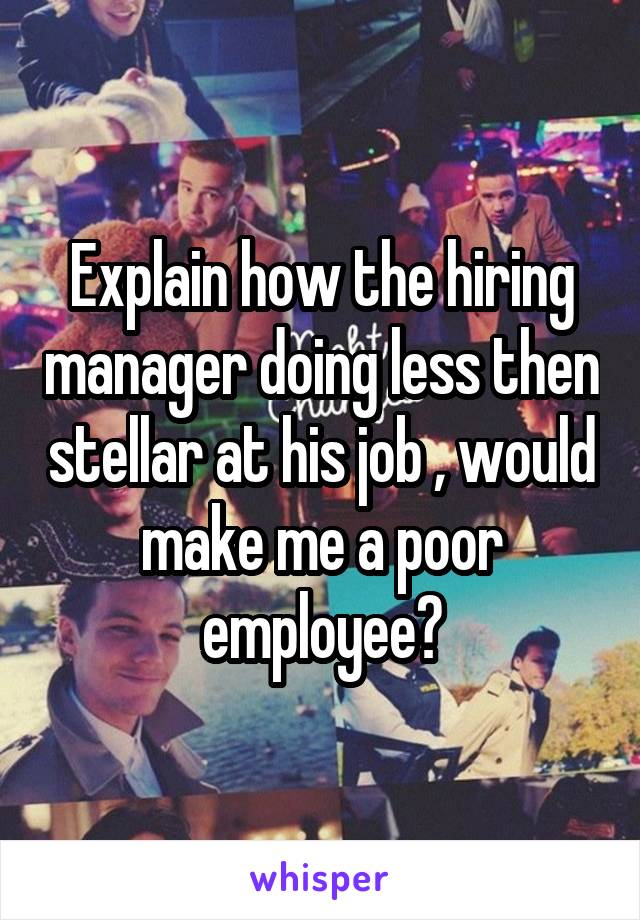 Explain how the hiring manager doing less then stellar at his job , would make me a poor employee?