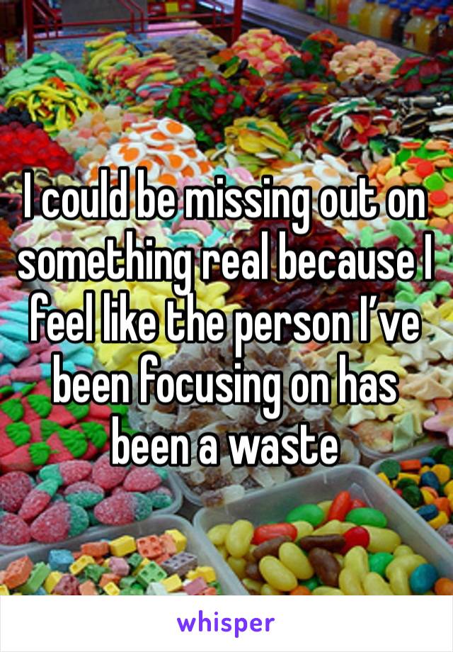 I could be missing out on something real because I feel like the person I’ve been focusing on has been a waste