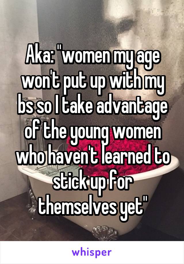 Aka: "women my age won't put up with my bs so I take advantage of the young women who haven't learned to stick up for themselves yet"