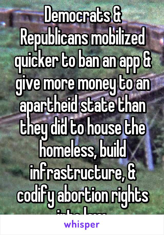 Democrats & Republicans mobilized quicker to ban an app & give more money to an apartheid state than they did to house the homeless, build infrastructure, & codify abortion rights into law.