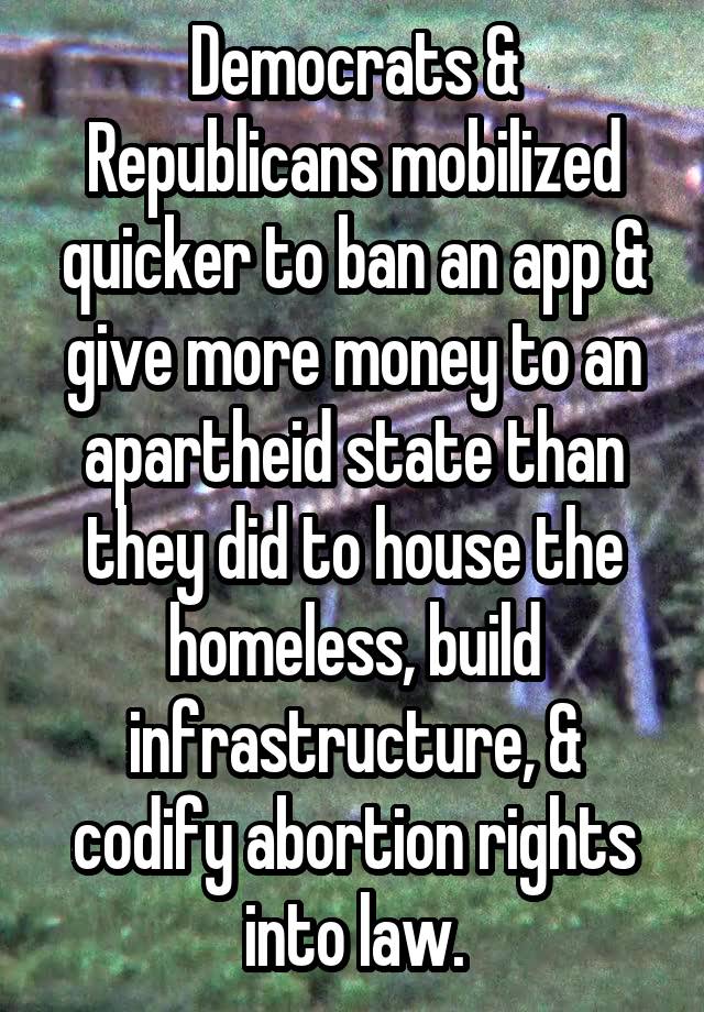 Democrats & Republicans mobilized quicker to ban an app & give more money to an apartheid state than they did to house the homeless, build infrastructure, & codify abortion rights into law.