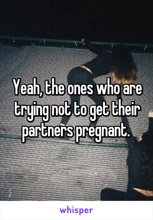 Yeah, the ones who are trying not to get their partners pregnant. 