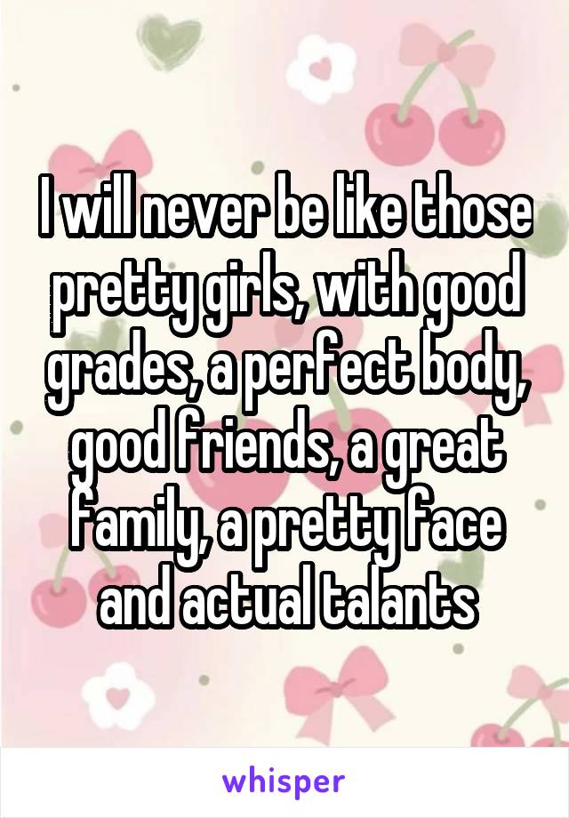 I will never be like those pretty girls, with good grades, a perfect body, good friends, a great family, a pretty face and actual talants