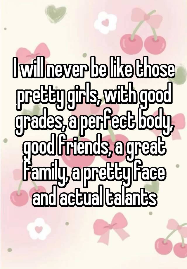I will never be like those pretty girls, with good grades, a perfect body, good friends, a great family, a pretty face and actual talants