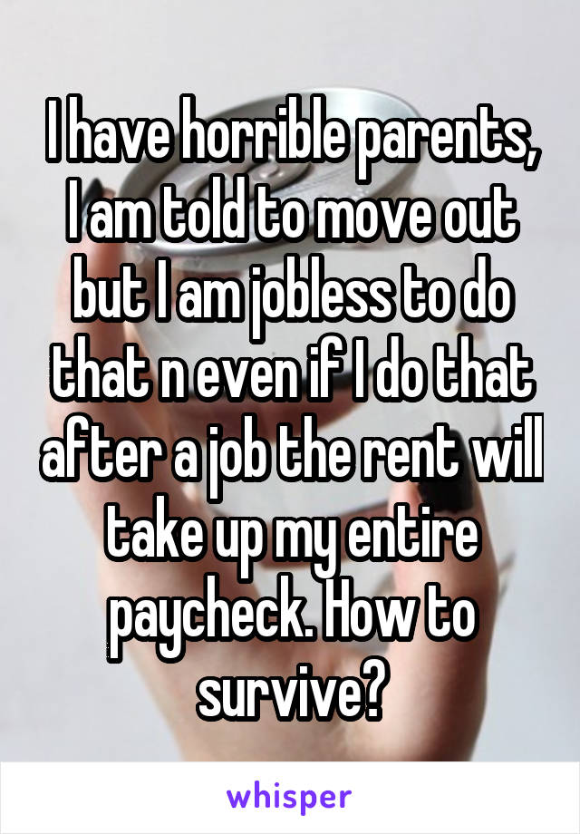 I have horrible parents, I am told to move out but I am jobless to do that n even if I do that after a job the rent will take up my entire paycheck. How to survive?