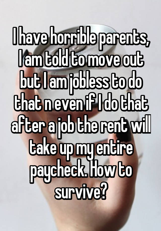 I have horrible parents, I am told to move out but I am jobless to do that n even if I do that after a job the rent will take up my entire paycheck. How to survive?