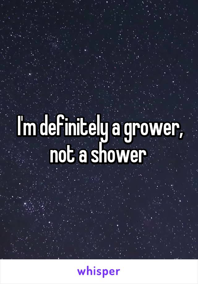 I'm definitely a grower, not a shower 