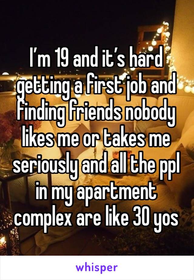 I’m 19 and it’s hard getting a first job and finding friends nobody likes me or takes me seriously and all the ppl in my apartment complex are like 30 yos