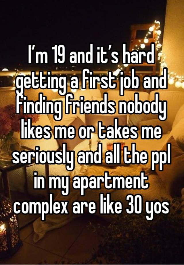 I’m 19 and it’s hard getting a first job and finding friends nobody likes me or takes me seriously and all the ppl in my apartment complex are like 30 yos