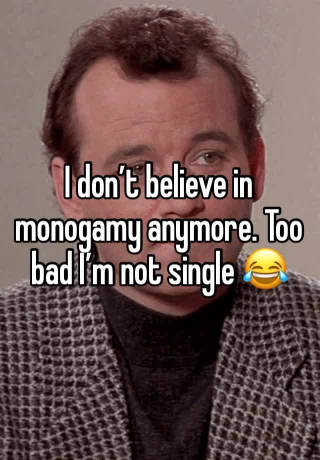 I don’t believe in monogamy anymore. Too bad I’m not single 😂