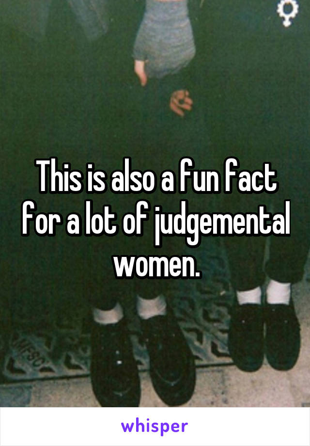 This is also a fun fact for a lot of judgemental women.