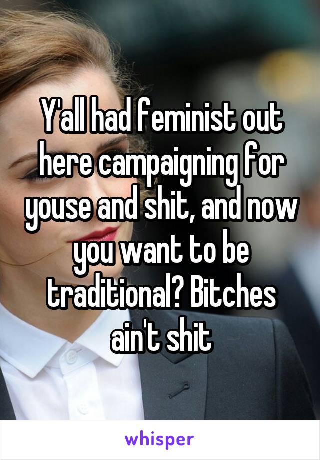 Y'all had feminist out here campaigning for youse and shit, and now you want to be traditional? Bitches ain't shit