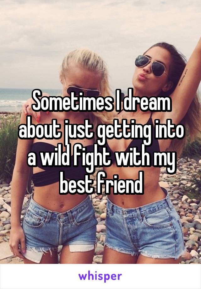 Sometimes I dream about just getting into a wild fight with my best friend