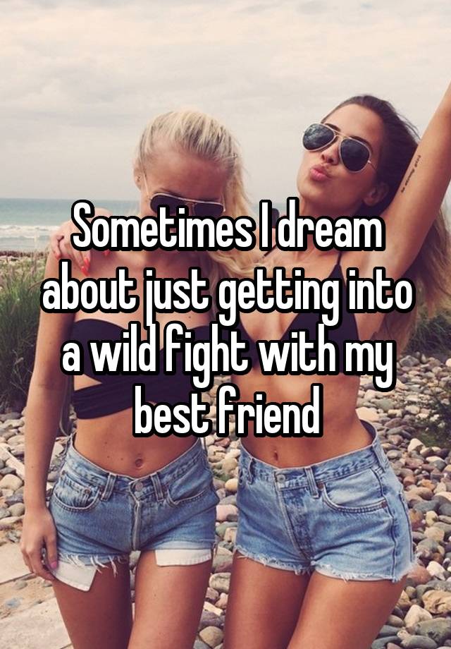 Sometimes I dream about just getting into a wild fight with my best friend