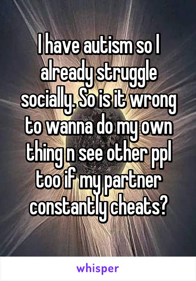 I have autism so I already struggle socially. So is it wrong to wanna do my own thing n see other ppl too if my partner constantly cheats?

