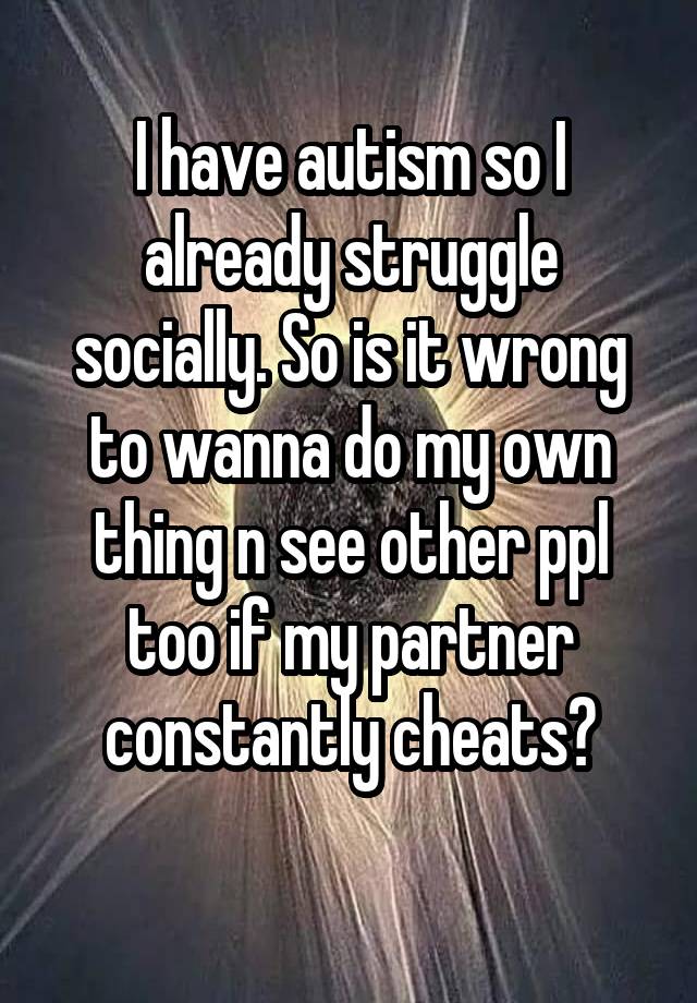 I have autism so I already struggle socially. So is it wrong to wanna do my own thing n see other ppl too if my partner constantly cheats?
