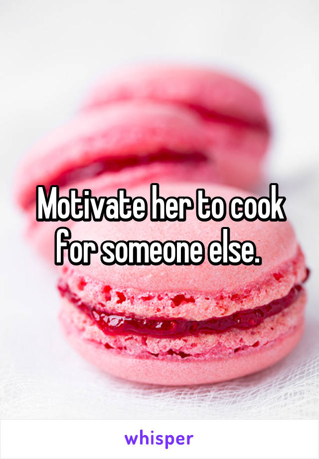 Motivate her to cook for someone else. 