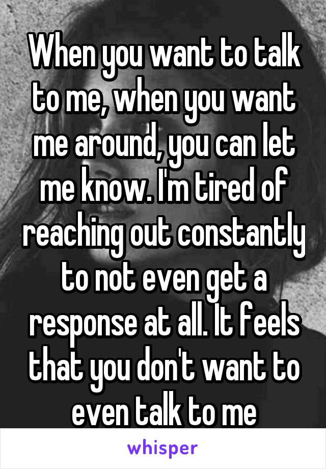 When you want to talk to me, when you want me around, you can let me know. I'm tired of reaching out constantly to not even get a response at all. It feels that you don't want to even talk to me