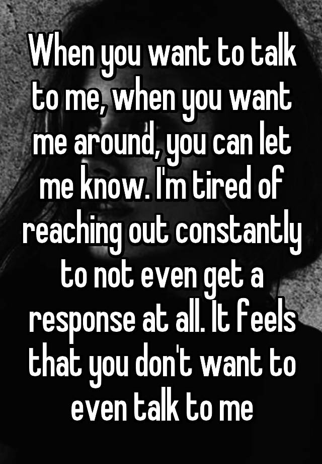 When you want to talk to me, when you want me around, you can let me know. I'm tired of reaching out constantly to not even get a response at all. It feels that you don't want to even talk to me