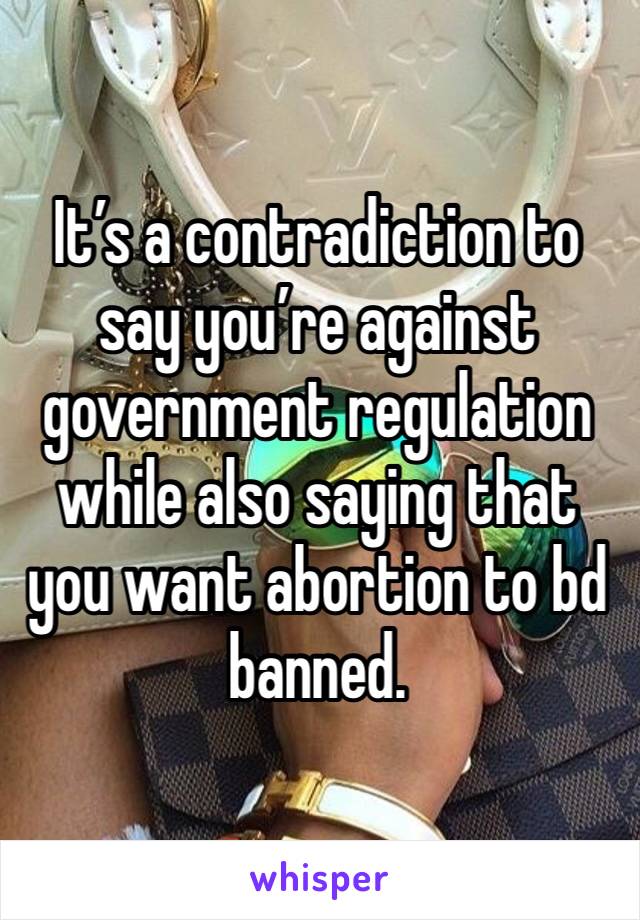 It’s a contradiction to say you’re against government regulation while also saying that you want abortion to bd banned.