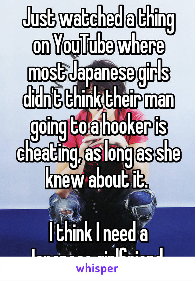 Just watched a thing on YouTube where most Japanese girls didn't think their man going to a hooker is cheating, as long as she knew about it. 

I think I need a Japanese girlfriend. 