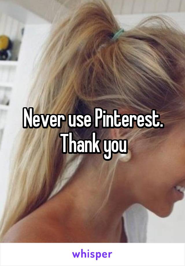 Never use Pinterest. Thank you