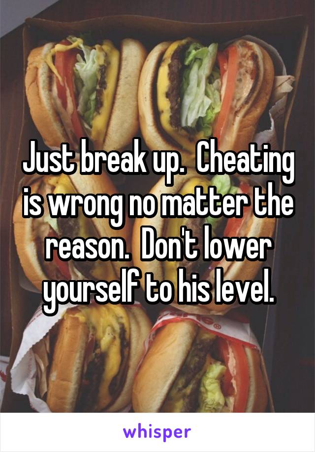 Just break up.  Cheating is wrong no matter the reason.  Don't lower yourself to his level.
