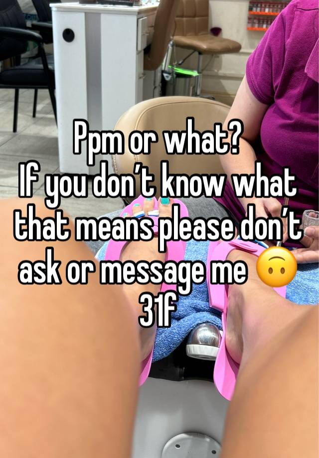 Ppm or what? 
If you don’t know what that means please don’t ask or message me 🙃 
31f 
