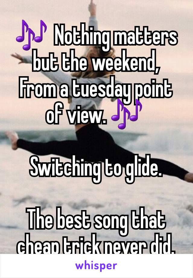 🎶  Nothing matters but the weekend,
From a tuesday point of view. 🎶 

Switching to glide.

The best song that cheap trick never did.