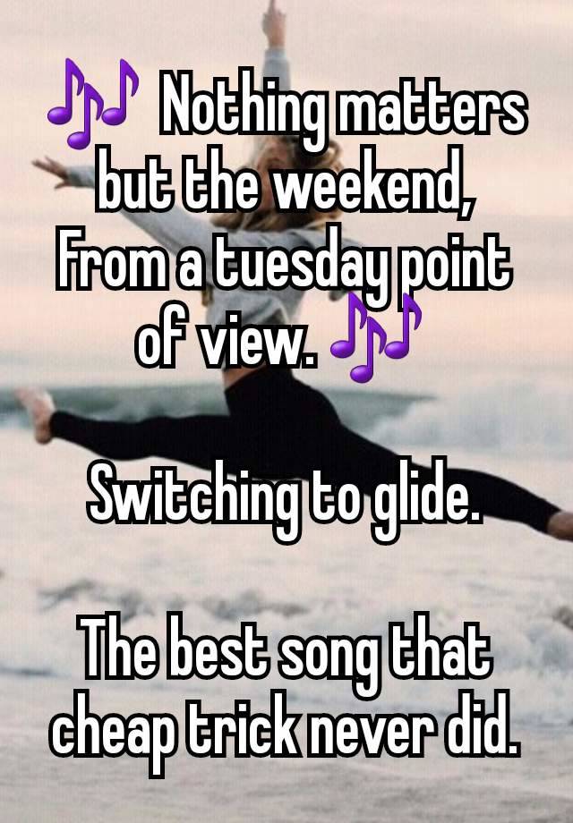 🎶  Nothing matters but the weekend,
From a tuesday point of view. 🎶 

Switching to glide.

The best song that cheap trick never did.