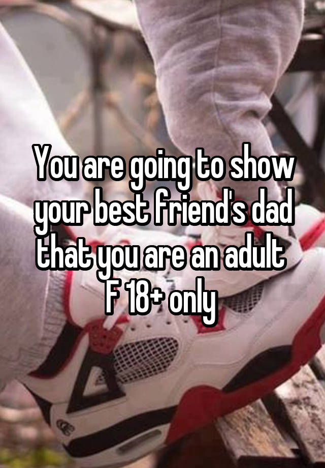 You are going to show your best friend's dad that you are an adult 
F 18+ only 