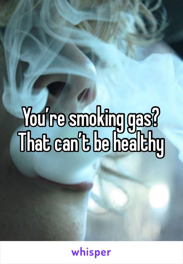 You’re smoking gas? That can’t be healthy