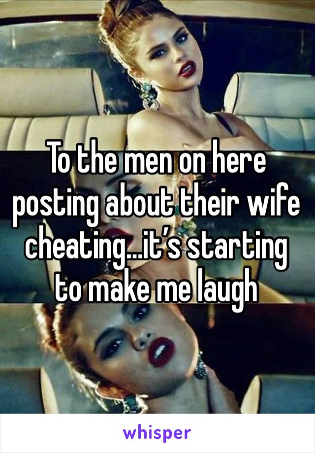To the men on here posting about their wife cheating…it’s starting to make me laugh