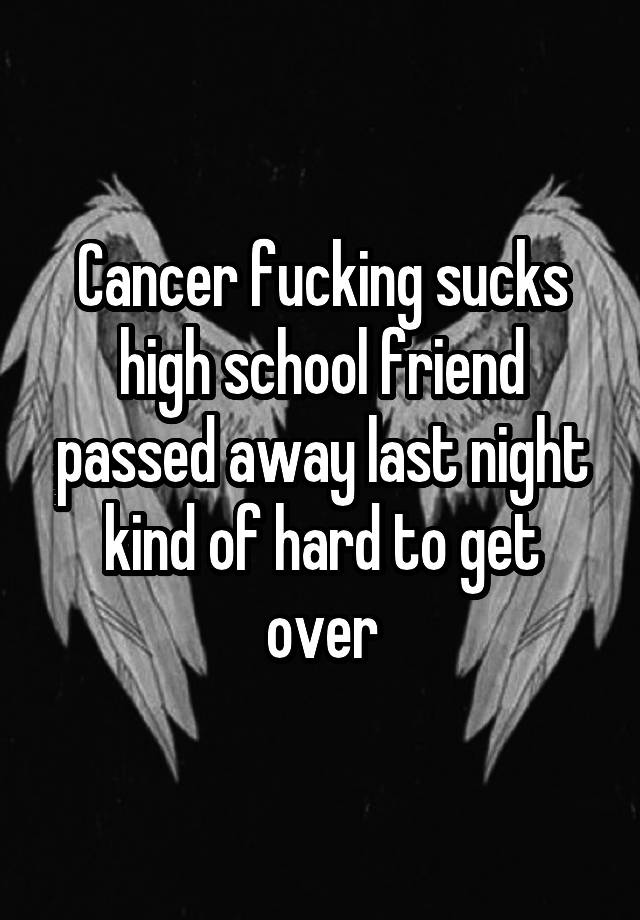 Cancer fucking sucks high school friend passed away last night kind of hard to get over