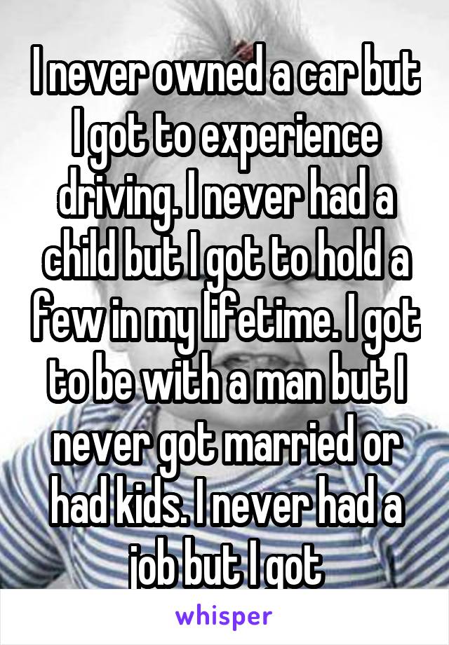 I never owned a car but I got to experience driving. I never had a child but I got to hold a few in my lifetime. I got to be with a man but I never got married or had kids. I never had a job but I got