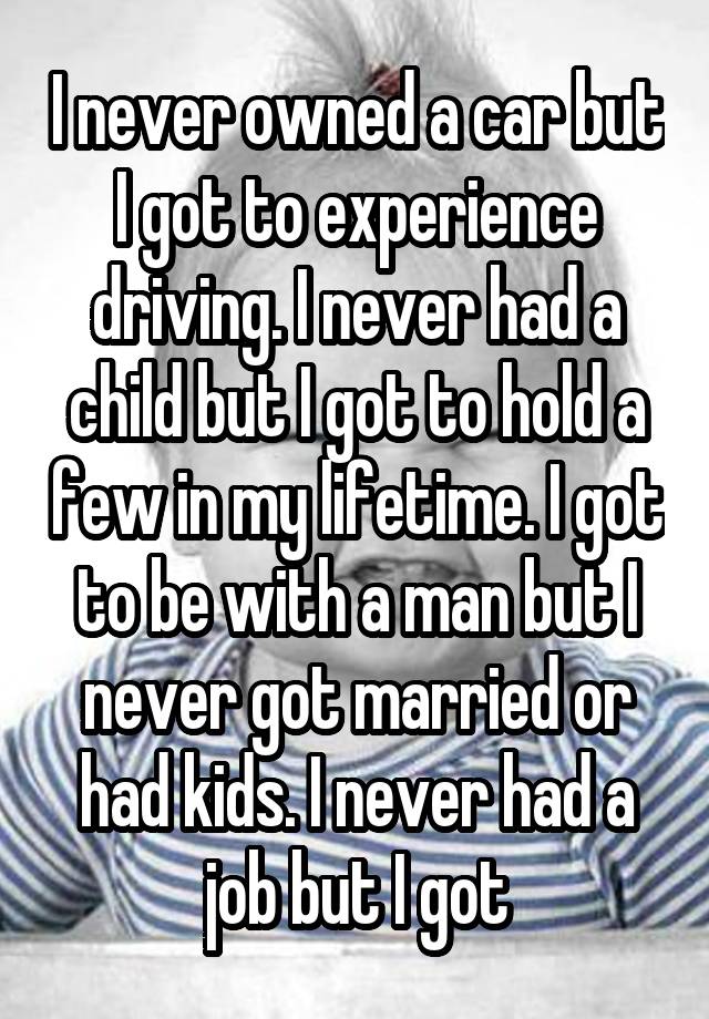 I never owned a car but I got to experience driving. I never had a child but I got to hold a few in my lifetime. I got to be with a man but I never got married or had kids. I never had a job but I got