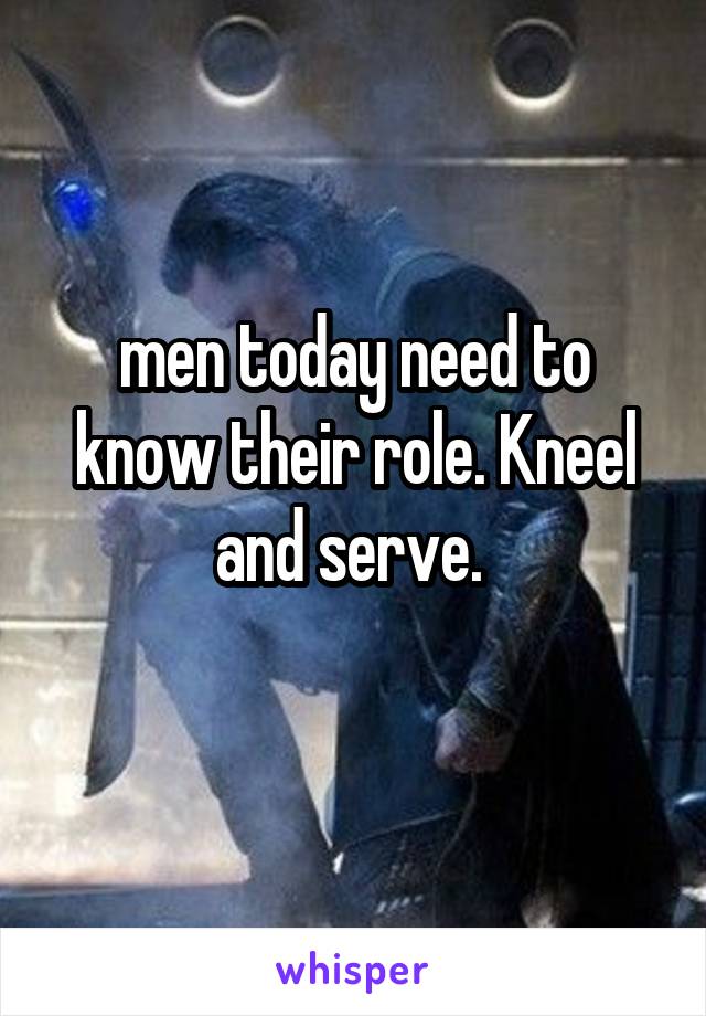men today need to know their role. Kneel and serve. 
