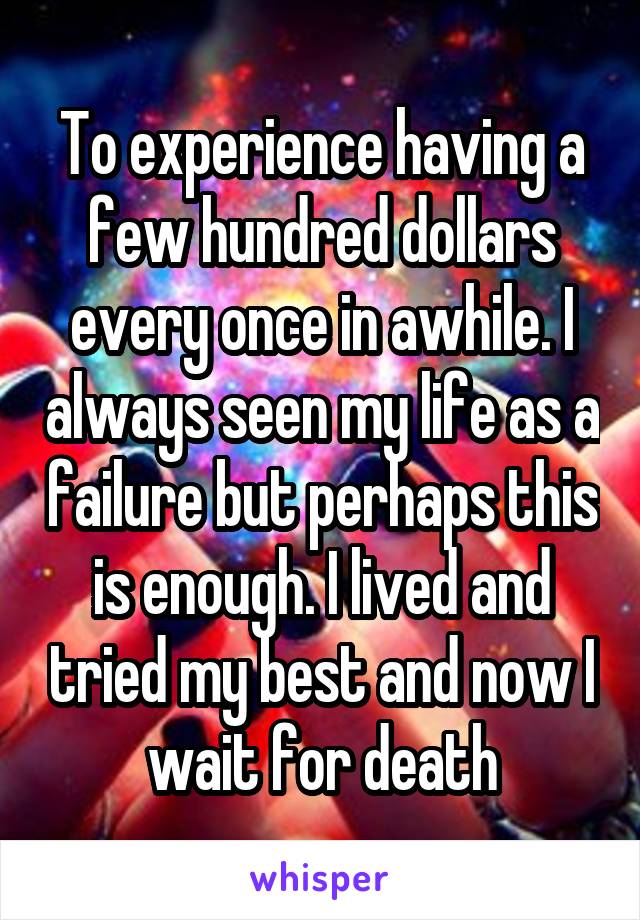 To experience having a few hundred dollars every once in awhile. I always seen my life as a failure but perhaps this is enough. I lived and tried my best and now I wait for death