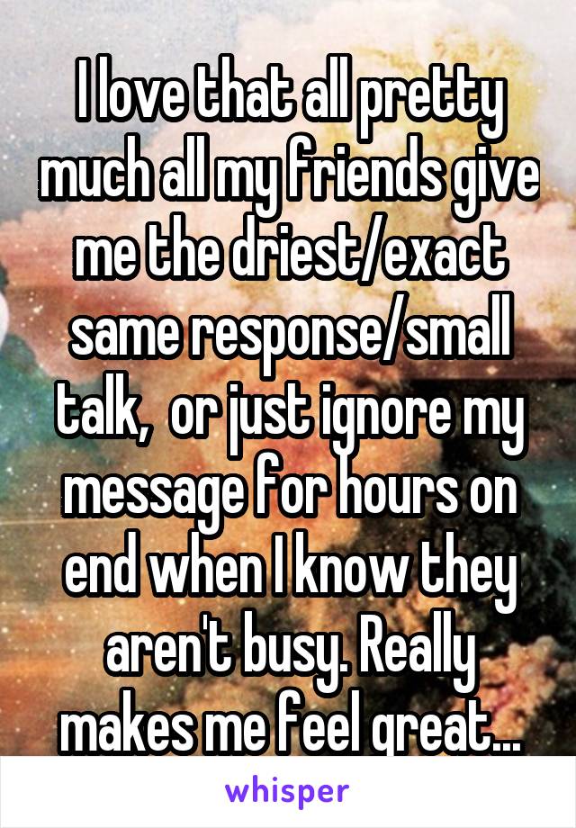 I love that all pretty much all my friends give me the driest/exact same response/small talk,  or just ignore my message for hours on end when I know they aren't busy. Really makes me feel great...