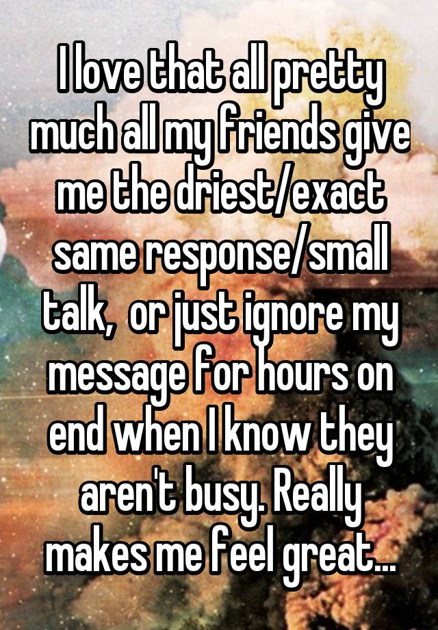 I love that all pretty much all my friends give me the driest/exact same response/small talk,  or just ignore my message for hours on end when I know they aren't busy. Really makes me feel great...