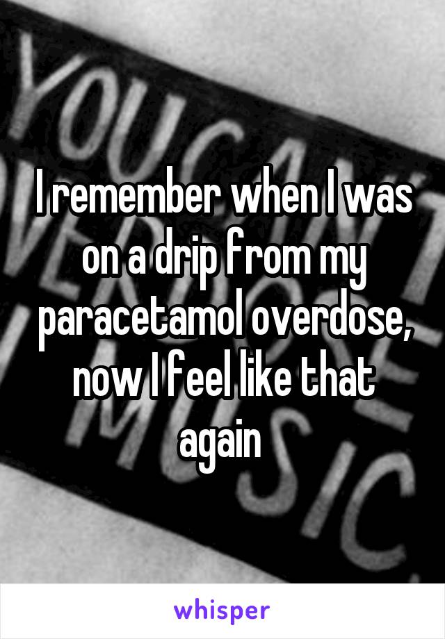 I remember when I was on a drip from my paracetamol overdose, now I feel like that again 