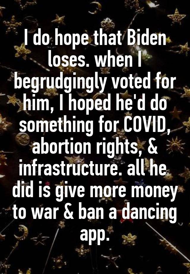I do hope that Biden loses. when I begrudgingly voted for him, I hoped he'd do something for COVID, abortion rights, & infrastructure. all he  did is give more money to war & ban a dancing app.