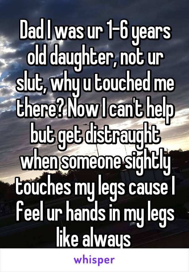 Dad I was ur 1-6 years old daughter, not ur slut, why u touched me there? Now I can't help but get distraught when someone sightly touches my legs cause I feel ur hands in my legs like always 