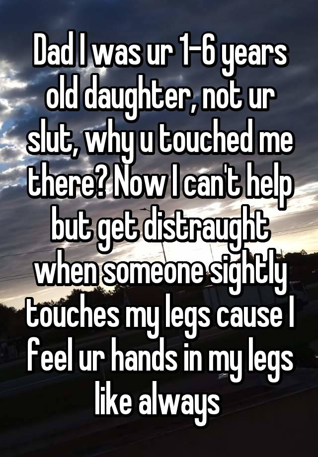 Dad I was ur 1-6 years old daughter, not ur slut, why u touched me there? Now I can't help but get distraught when someone sightly touches my legs cause I feel ur hands in my legs like always 