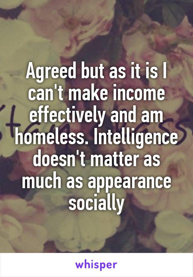 Agreed but as it is I can't make income effectively and am homeless. Intelligence doesn't matter as much as appearance socially